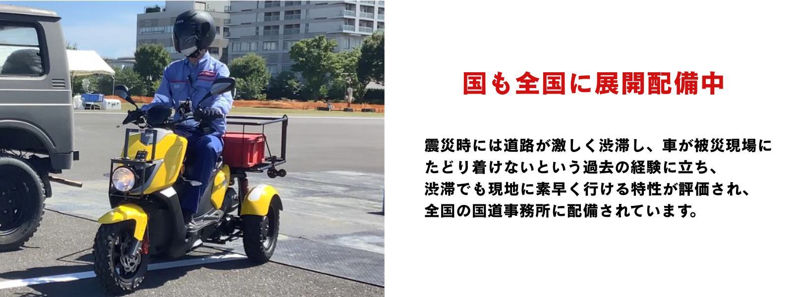 震災時には道路が激しく渋滞し、車が被災現場にたどり着けないという過去の経験に立ち、 渋滞でも現地に素早く行ける特性が評価され、 全国の国道事務所に配備されています。