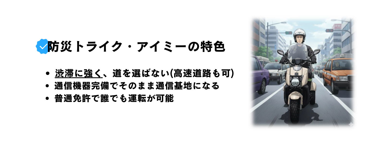 渋滞に強く、道を選ばない(高速道路も可) 通信機器完備でそのまま通信基地になる 普通免許で誰でも運転が可能